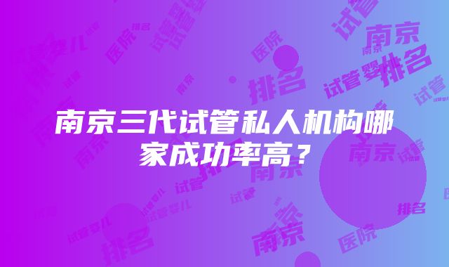 南京三代试管私人机构哪家成功率高？