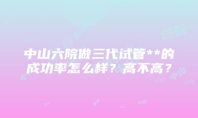 中山六院做三代试管**的成功率怎么样？高不高？