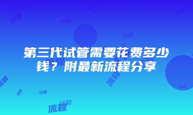 第三代试管需要花费多少钱？附最新流程分享