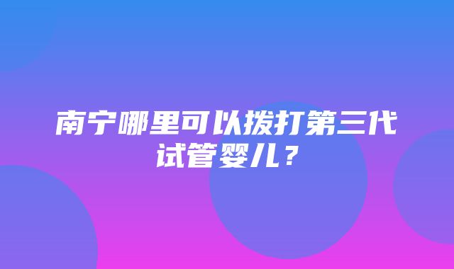 南宁哪里可以拨打第三代试管婴儿？