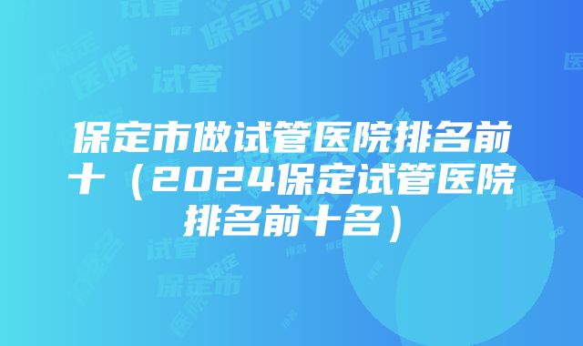 保定市做试管医院排名前十（2024保定试管医院排名前十名）