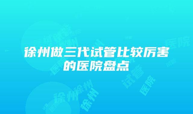 徐州做三代试管比较厉害的医院盘点