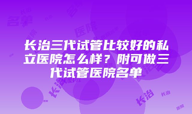 长治三代试管比较好的私立医院怎么样？附可做三代试管医院名单