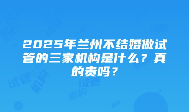 2025年兰州不结婚做试管的三家机构是什么？真的贵吗？