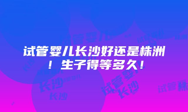 试管婴儿长沙好还是株洲！生子得等多久！