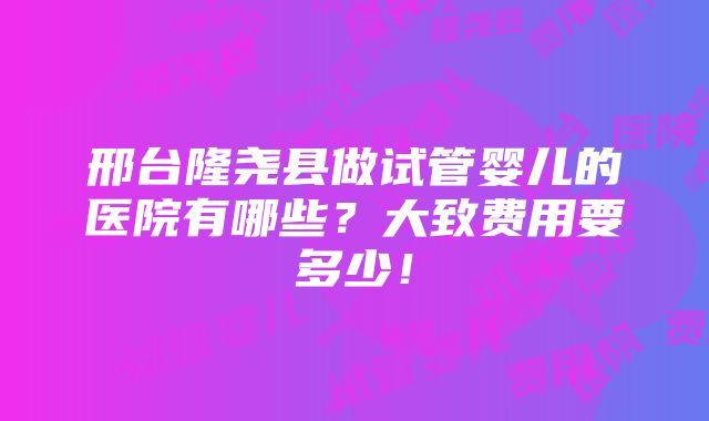 邢台隆尧县做试管婴儿的医院有哪些？大致费用要多少！