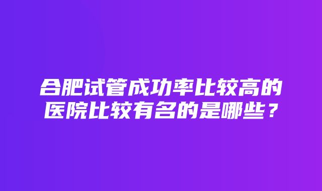 合肥试管成功率比较高的医院比较有名的是哪些？