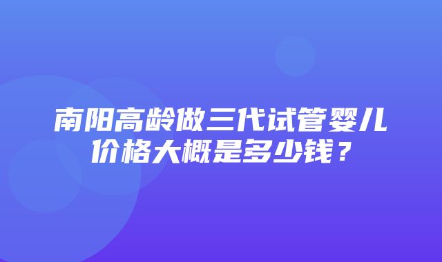 南阳高龄做三代试管婴儿价格大概是多少钱？