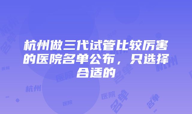 杭州做三代试管比较厉害的医院名单公布，只选择合适的