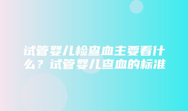 试管婴儿检查血主要看什么？试管婴儿查血的标准