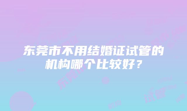 东莞市不用结婚证试管的机构哪个比较好？