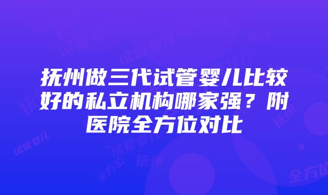 抚州做三代试管婴儿比较好的私立机构哪家强？附医院全方位对比