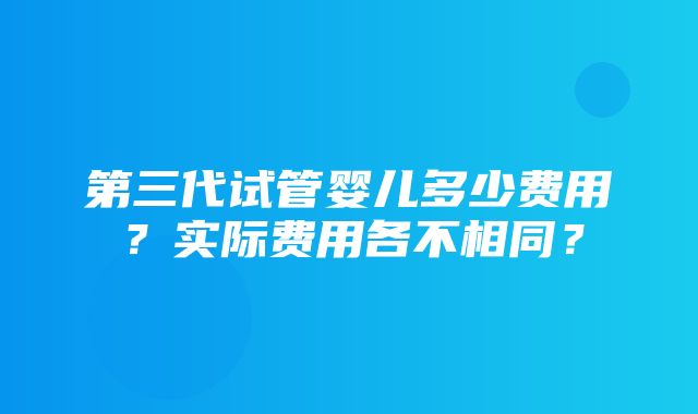 第三代试管婴儿多少费用？实际费用各不相同？