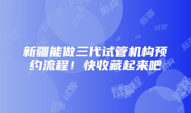 新疆能做三代试管机构预约流程！快收藏起来吧