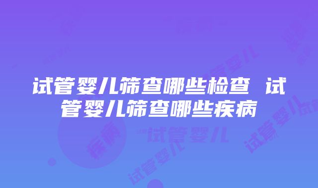 试管婴儿筛查哪些检查 试管婴儿筛查哪些疾病