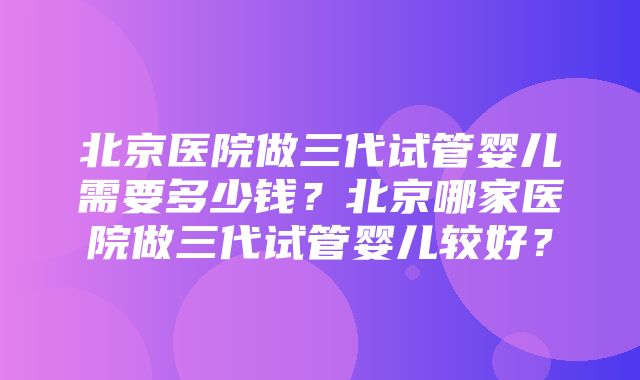 北京医院做三代试管婴儿需要多少钱？北京哪家医院做三代试管婴儿较好？