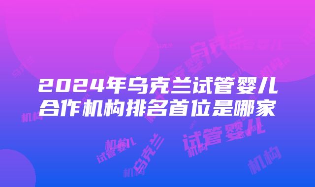 2024年乌克兰试管婴儿合作机构排名首位是哪家