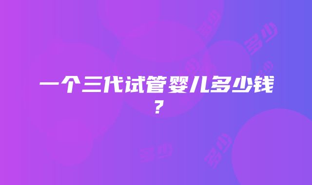 一个三代试管婴儿多少钱？