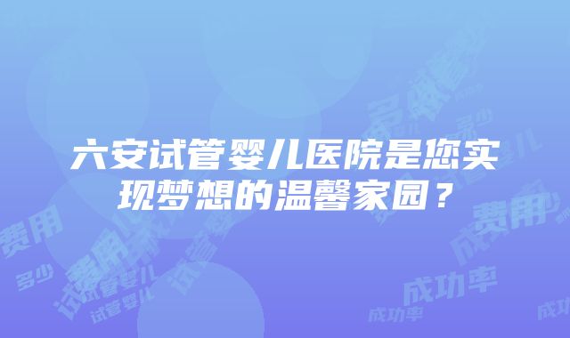 六安试管婴儿医院是您实现梦想的温馨家园？