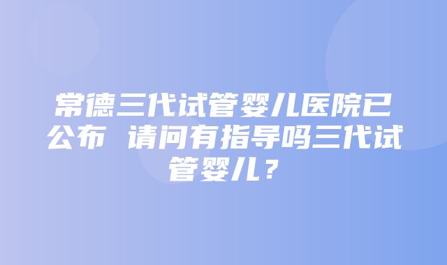 常德三代试管婴儿医院已公布 请问有指导吗三代试管婴儿？