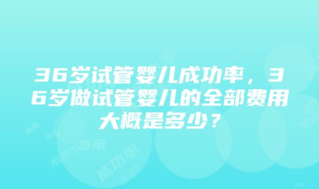 36岁试管婴儿成功率，36岁做试管婴儿的全部费用大概是多少？