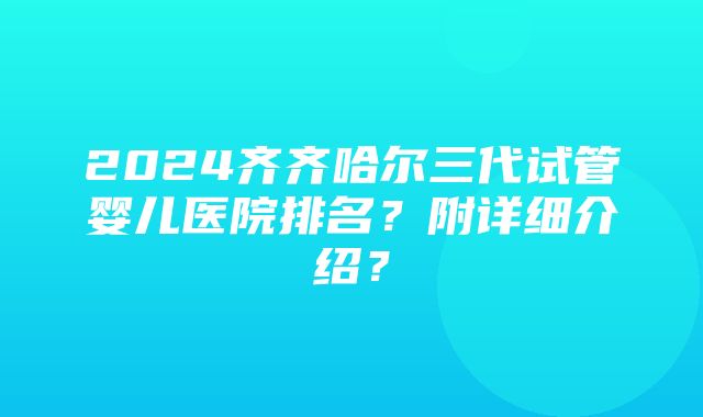 2024齐齐哈尔三代试管婴儿医院排名？附详细介绍？