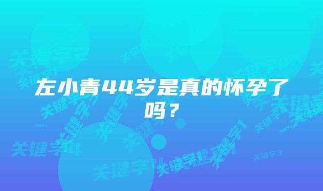 左小青44岁是真的怀孕了吗？