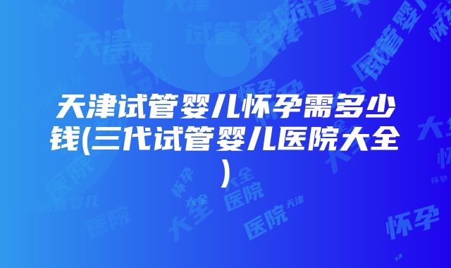 天津试管婴儿怀孕需多少钱(三代试管婴儿医院大全)