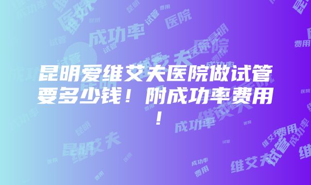 昆明爱维艾夫医院做试管要多少钱！附成功率费用！