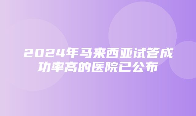 2024年马来西亚试管成功率高的医院已公布