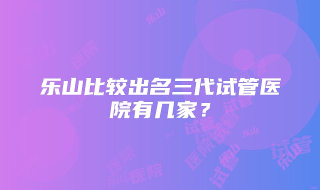 乐山比较出名三代试管医院有几家？