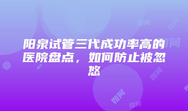 阳泉试管三代成功率高的医院盘点，如何防止被忽悠