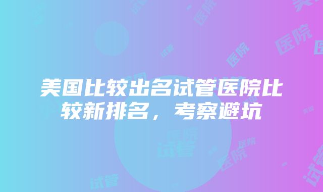 美国比较出名试管医院比较新排名，考察避坑