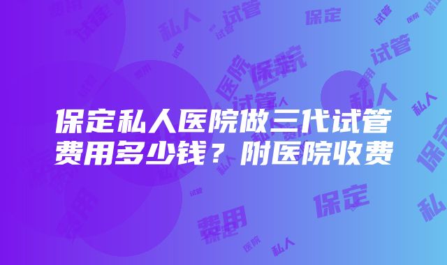 保定私人医院做三代试管费用多少钱？附医院收费