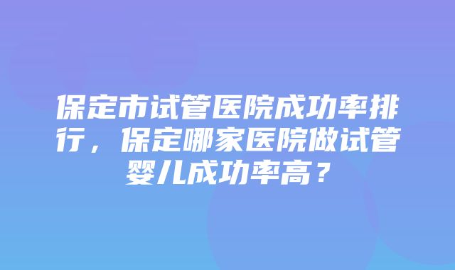 保定市试管医院成功率排行，保定哪家医院做试管婴儿成功率高？