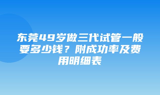 东莞49岁做三代试管一般要多少钱？附成功率及费用明细表