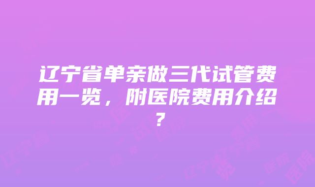 辽宁省单亲做三代试管费用一览，附医院费用介绍？