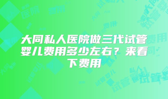 大同私人医院做三代试管婴儿费用多少左右？来看下费用