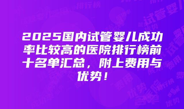 2025国内试管婴儿成功率比较高的医院排行榜前十名单汇总，附上费用与优势！