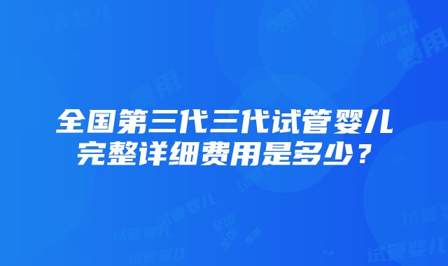 全国第三代三代试管婴儿完整详细费用是多少？