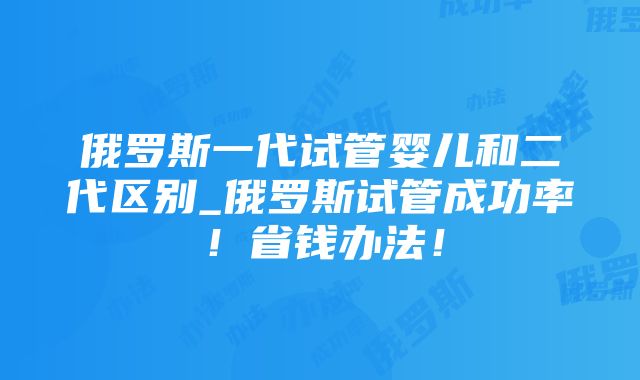 俄罗斯一代试管婴儿和二代区别_俄罗斯试管成功率！省钱办法！