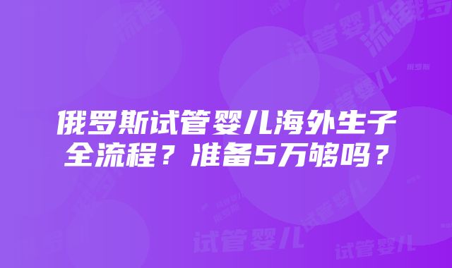 俄罗斯试管婴儿海外生子全流程？准备5万够吗？