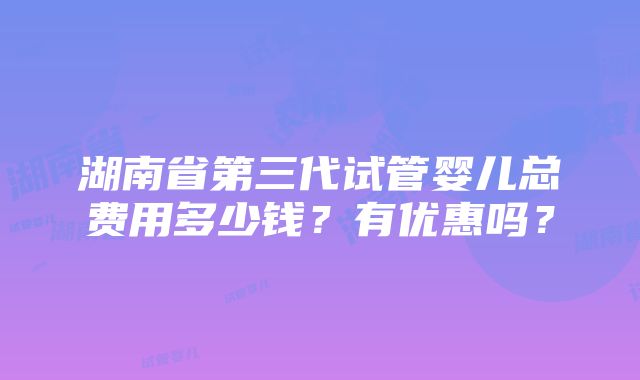 湖南省第三代试管婴儿总费用多少钱？有优惠吗？