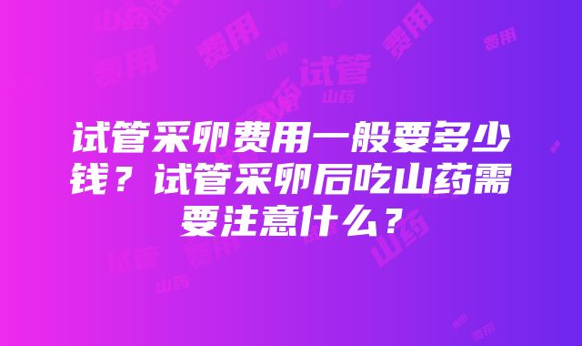 试管采卵费用一般要多少钱？试管采卵后吃山药需要注意什么？