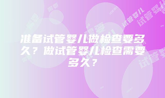 准备试管婴儿做检查要多久？做试管婴儿检查需要多久？