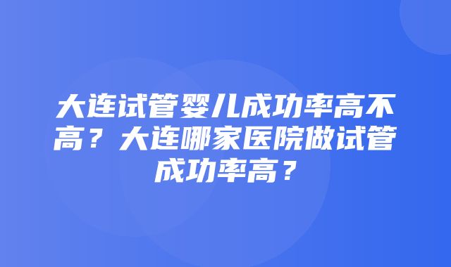 大连试管婴儿成功率高不高？大连哪家医院做试管成功率高？