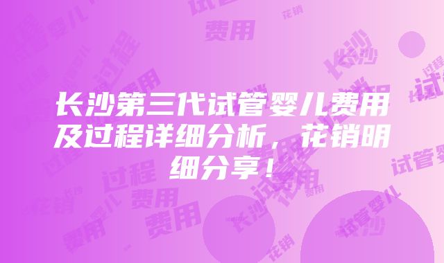 长沙第三代试管婴儿费用及过程详细分析，花销明细分享！