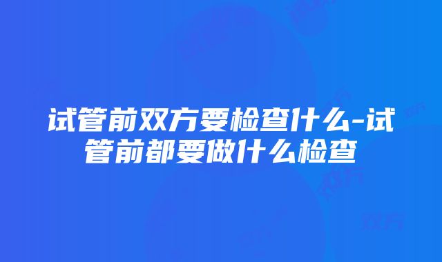 试管前双方要检查什么-试管前都要做什么检查