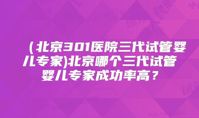 （北京301医院三代试管婴儿专家)北京哪个三代试管婴儿专家成功率高？