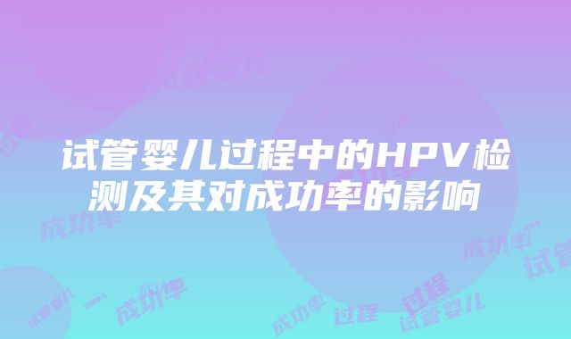 试管婴儿过程中的HPV检测及其对成功率的影响